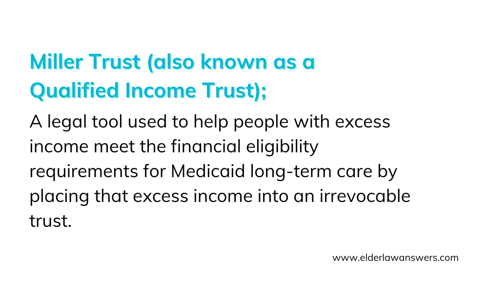 Miller Trust (also known as a Qualified Income Trust): A legal tool used to help people with excess income meet the financial eligibility requirements for Medicaid long-term care by placing that excess income into an irrevocable trust.